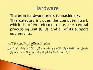 The term hardware refers to machinery.
This category includes the computer itself,
which is often referred to as the central
processing unit (CPU), and all of its support
equipments.
‫ويشير‬‫المصطلح‬‫إلى‬‫األجهزة‬‫اآلالت‬.
‫وتشمل‬‫هذه‬‫الفئة‬‫جهاز‬‫الكمبيوتر‬،‫نفسه‬‫والتي‬‫غالبا‬‫ما‬‫يشار‬‫اليها‬‫عل‬‫ى‬
‫انها‬‫وحدة‬‫المعالجة‬،‫المركزية‬‫وجميع‬‫المعدات‬‫دعمها‬.
 