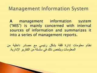 A management information system
(“MIS”) is mainly concerned with internal
sources of information and summarizes it
into a series of management reports.
‫نظام‬‫معلومات‬‫إدارة‬‫قلقة‬‫بشكل‬‫رئيسي‬‫مع‬‫مصادر‬‫داخلية‬‫من‬
‫المعلومات‬‫ويلخص‬‫ذلك‬‫في‬‫سلسلة‬‫من‬‫التقارير‬‫اإلدارية‬.
 