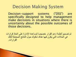 Decision-support systems ("DSS") are
specifically designed to help management
make decisions in situations where there is
uncertainty about the possible outcomes of
those decisions.
‫قرارات‬ ‫اتخاذ‬ ‫على‬ ‫اإلدارة‬ ‫لمساعدة‬ ‫خصيصا‬ ‫القرار‬ ‫دعم‬ ‫أنظمة‬ ‫تصميم‬ ‫تم‬
‫لتلك‬ ‫المحتملة‬ ‫النتائج‬ ‫حول‬ ‫شكوك‬ ‫هناك‬ ‫فيها‬ ‫يكون‬ ‫التي‬ ‫الحاالت‬ ‫في‬
‫القرارات‬.
 