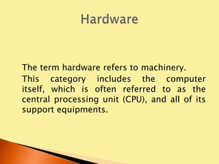 The term hardware refers to machinery.
This category includes the computer
itself, which is often referred to as the
central processing unit (CPU), and all of its
support equipments.
 