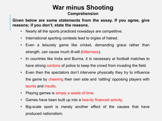 War minus Shooting
Comprehension
Given below are some statements from the essay. If you agree, give
reasons; if you don’t, state the reasons.
• Nearly all the sports practiced nowadays are competitive.
• International sporting contests lead to orgies of hatred.
• Even a leisurely game like cricket, demanding grace rather than
strength, can cause much ill-will (bitterness).
• In countries like India and Burma, it is necessary at football matches to
have strong cordons of police to keep the crowd from invading the field.
• Even then the spectators don’t intervene physically they try to influence
the game by cheering their own side and ‘rattling’ opposing players with
taunts and insults.
• Playing games is simply a waste of time.
• Games have been built up into a heavily financed activity.
• Big-scale sport is merely another effect of the causes that have
produced nationalism.
 