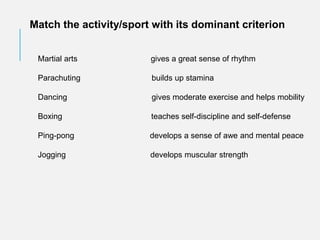 Match the activity/sport with its dominant criterion
Martial arts gives a great sense of rhythm
Parachuting builds up stamina
Dancing gives moderate exercise and helps mobility
Boxing teaches self-discipline and self-defense
Ping-pong develops a sense of awe and mental peace
Jogging develops muscular strength
 
