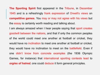 The Sporting Spirit first appeared in the Tribune, in December
1945 and is a refreshingly frank expression of Orwell’s views on
competitive games. You may or may not agree with his views but
the essay is certainly worth reading and talking about.
I am always amazed when I hear people saying that sport creates
goodwill between the nations, and that if only the common peoples
of the world could meet one another at football or cricket, they
would have no inclination to meet one another at football or cricket,
they would have no inclination to meet on the battlefield. Even if
one didn’t know from concrete examples (the 1936 Olympic
Games, for instance) that international sporting contests lead to
orgies of hatred, one could deduce it form general principles.
 