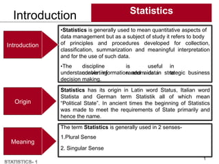 Introduction Statistics
1
•Statistics is generally used to mean quantitative aspects of
data management but as a subject of study it refers to body
of principles and procedures developed for collection,
classification, summarization and meaningful interpretation
and for the use of such data.
•The discipline is useful in
converting random data to
understandable information and aids in strategic business
decision making.
Statistics has its origin in Latin word Status, Italian word
Statista and German term Statistik all of which mean
“Political State”. In ancient times the beginning of Statistics
was made to meet the requirements of State primarily and
hence the name.
The term Statistics is generally used in 2 senses-
1.Plural Sense
2. Singular Sense
Introduction
Origin
Meaning
 