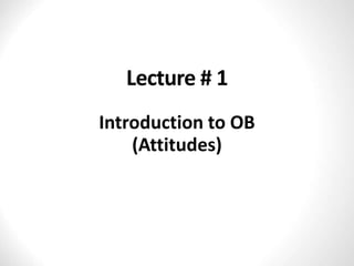 Lecture # 1
Introduction to OB
(Attitudes)
 
