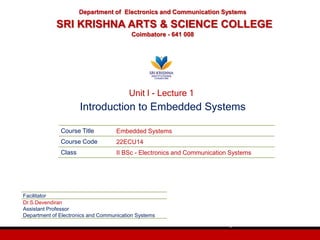 Course Title Embedded Systems
Course Code 22ECU14
Class II BSc - Electronics and Communication Systems
Facilitator
Dr.S.Devendiran
Assistant Professor
Department of Electronics and Communication Systems
Department of Electronics and Communication Systems
SRI KRISHNA ARTS & SCIENCE COLLEGE
Coimbatore - 641 008
1
Unit I - Lecture 1
Introduction to Embedded Systems
 