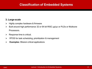 3. Large-scale
 Highly complex hardware & firmware
 Built around high performance 32 or 64 bit RISC μp/μc or PLDs or Multicore
Processors.
 Response time is critical.
 RTOS for task scheduling, prioritization & management
 Examples: Mission critical applications
Classification of Embedded Systems
Lecture 1 Introduction to Embedded Systems 14
Unit I
 