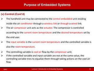 (v) Control (Cont’d)
 The handheld unit may be connected to the central embedded unit residing
inside the air conditioner through a wireless link or through a wired link.
 The air compressor unit acts as the actuator. The compressor is controlled
according to the current room temperature and the desired temperature set by
the end user.
 The input variable is the current room temperature and the controlled variable is
also the room temperature.
 The controlling variable is cool air flow by the compressor unit.
 If the controlled variable and input variable are not at the same value, the
controlling variable tries to equalize them through taking actions on the cool air
flow.
Purpose of Embedded Systems
Lecture 1 Introduction to Embedded Systems 26
Unit I
 