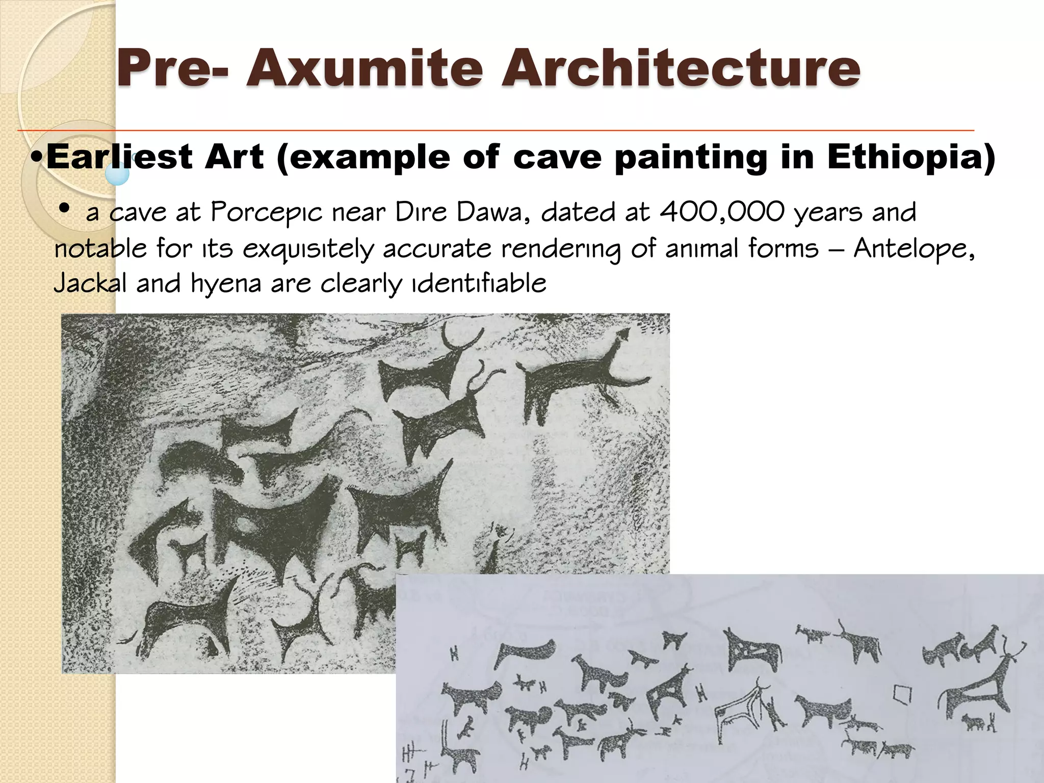 •Earliest Art (example of cave painting in Ethiopia)
• a cave at Porcepic near Dire Dawa, dated at 400,000 years and
notable for its exquisitely accurate rendering of animal forms – Antelope,
Jackal and hyena are clearly identifiable
Pre- Axumite Architecture
 