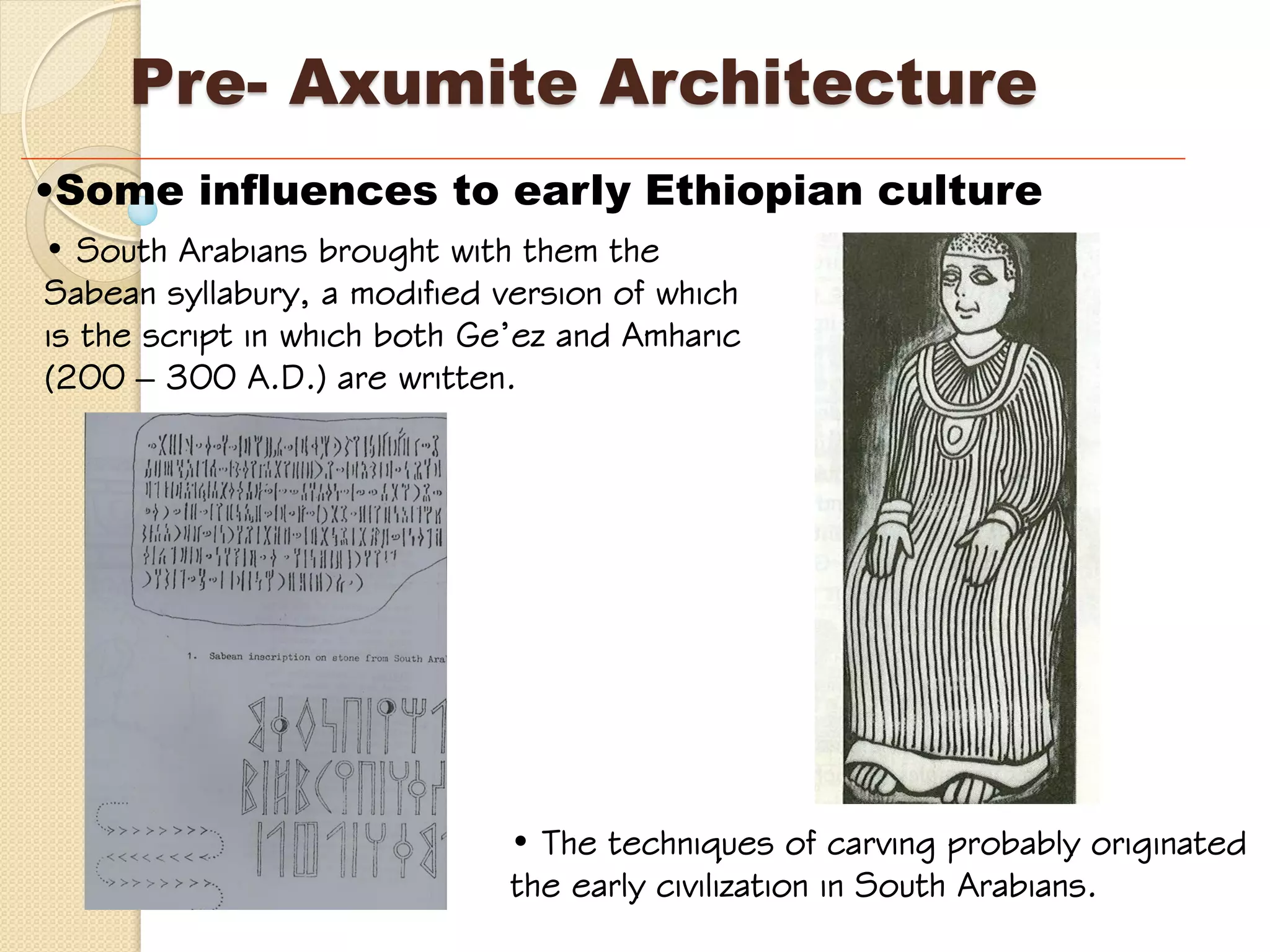 Pre- Axumite Architecture
•Some influences to early Ethiopian culture
• South Arabians brought with them the
Sabean syllabury, a modified version of which
is the script in which both Ge’ez and Amharic
(200 – 300 A.D.) are written.
• The techniques of carving probably originated
the early civilization in South Arabians.
 