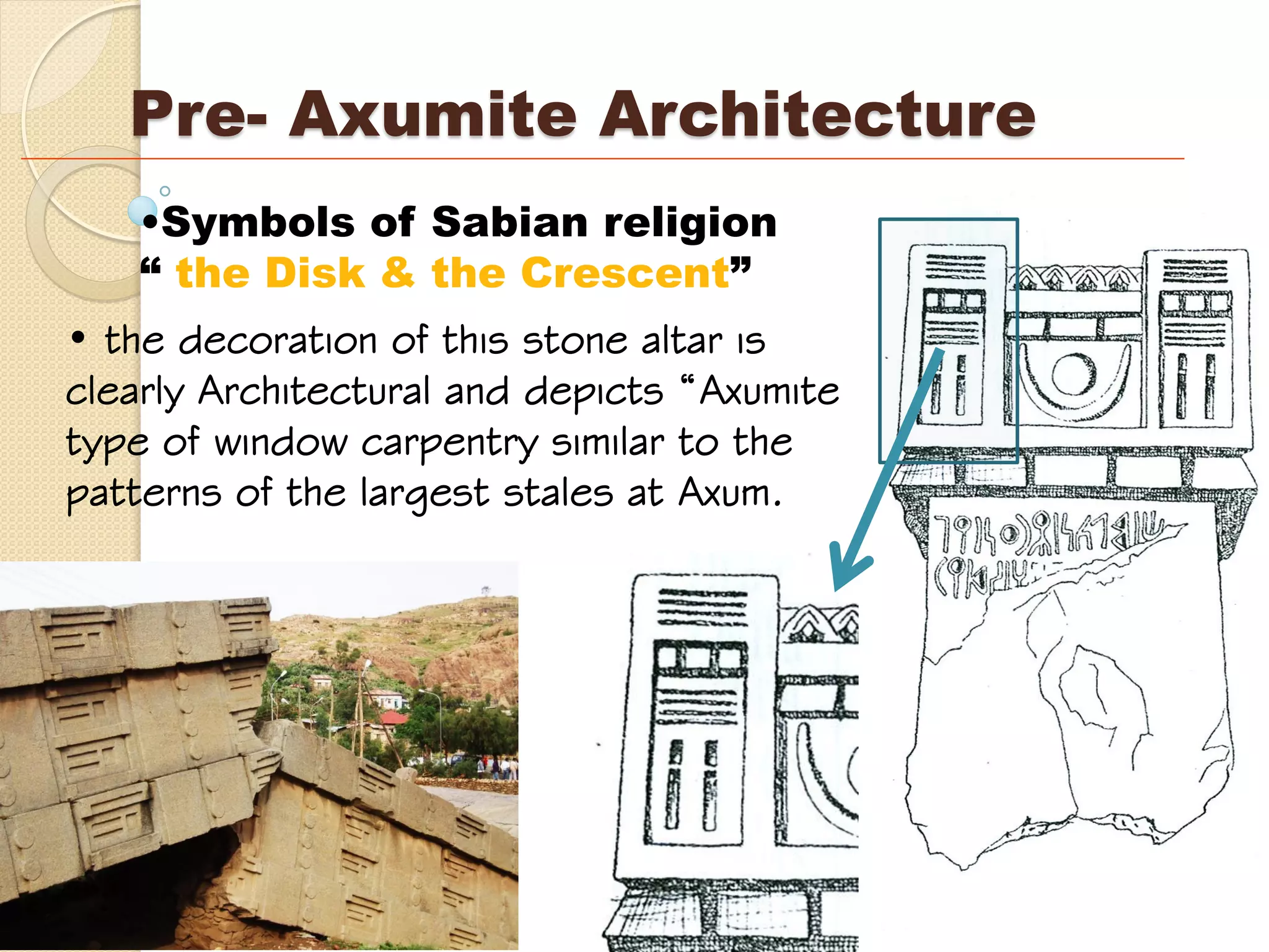 Pre- Axumite Architecture
•Symbols of Sabian religion
“ the Disk & the Crescent”
• the decoration of this stone altar is
clearly Architectural and depicts “Axumite
type of window carpentry similar to the
patterns of the largest stales at Axum.
 