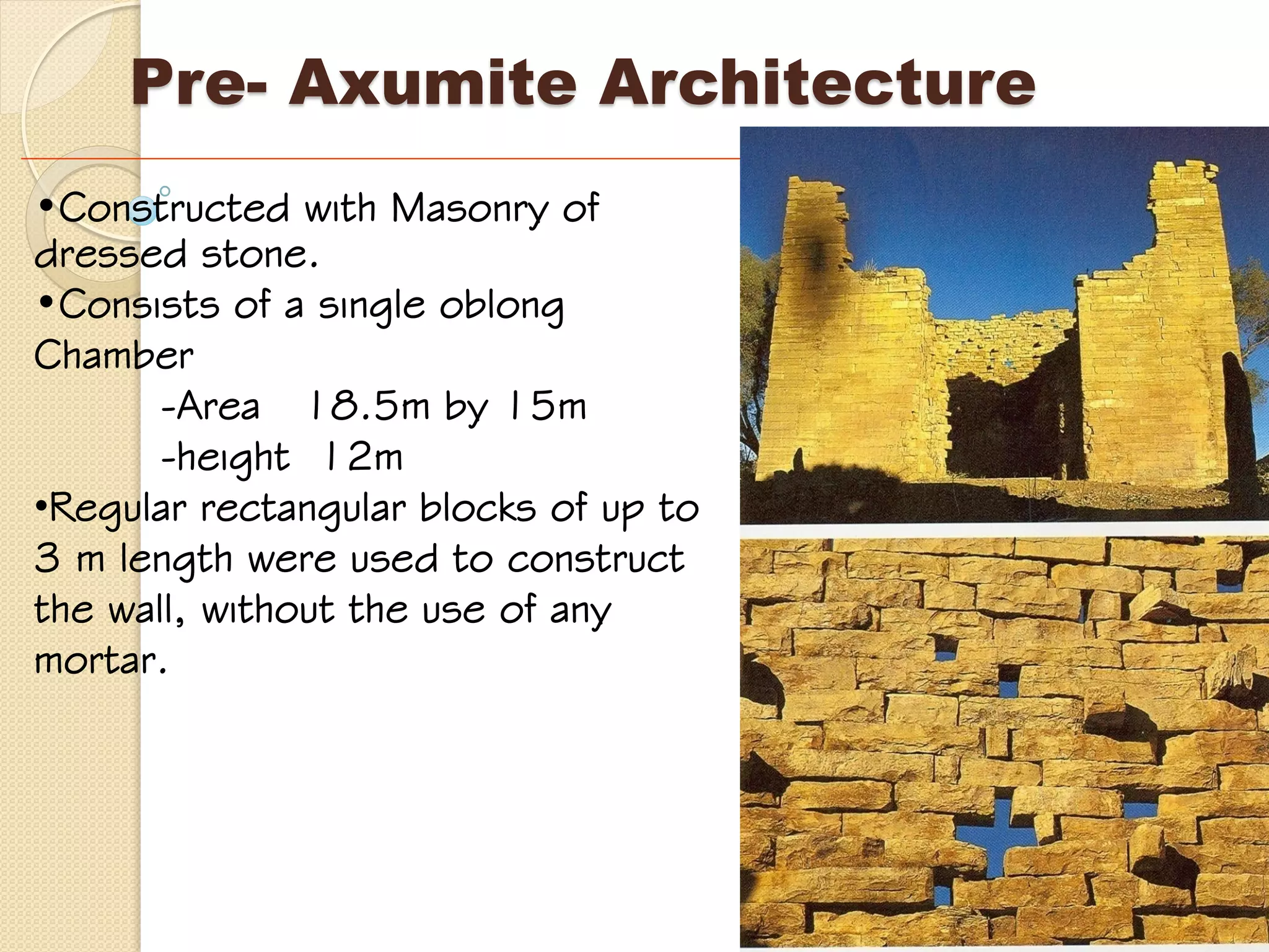 Pre- Axumite Architecture
•Constructed with Masonry of
dressed stone.
•Consists of a single oblong
Chamber
-Area 18.5m by 15m
-height 12m
•Regular rectangular blocks of up to
3 m length were used to construct
the wall, without the use of any
mortar.
 