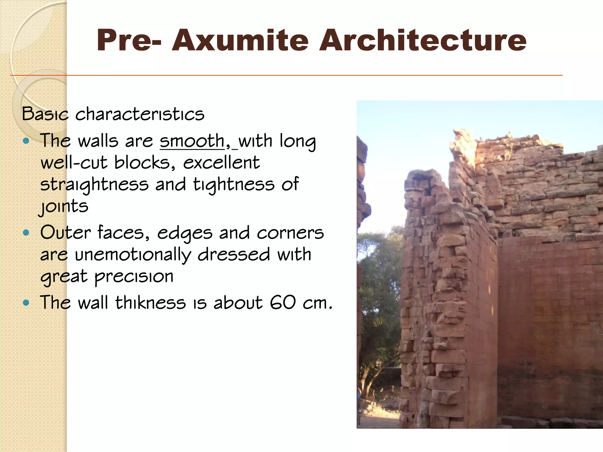 Basic characteristics
 The walls are smooth, with long
well-cut blocks, excellent
straightness and tightness of
joints
 Outer faces, edges and corners
are unemotionally dressed with
great precision
 The wall thikness is about 60 cm.
Pre- Axumite Architecture
 