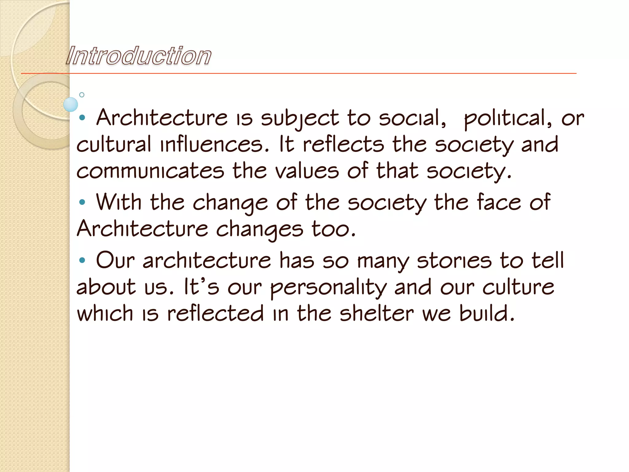 Introduction
• Architecture is subject to social, political, or
cultural influences. It reflects the society and
communicates the values of that society.
• With the change of the society the face of
Architecture changes too.
• Our architecture has so many stories to tell
about us. It’s our personality and our culture
which is reflected in the shelter we build.
 