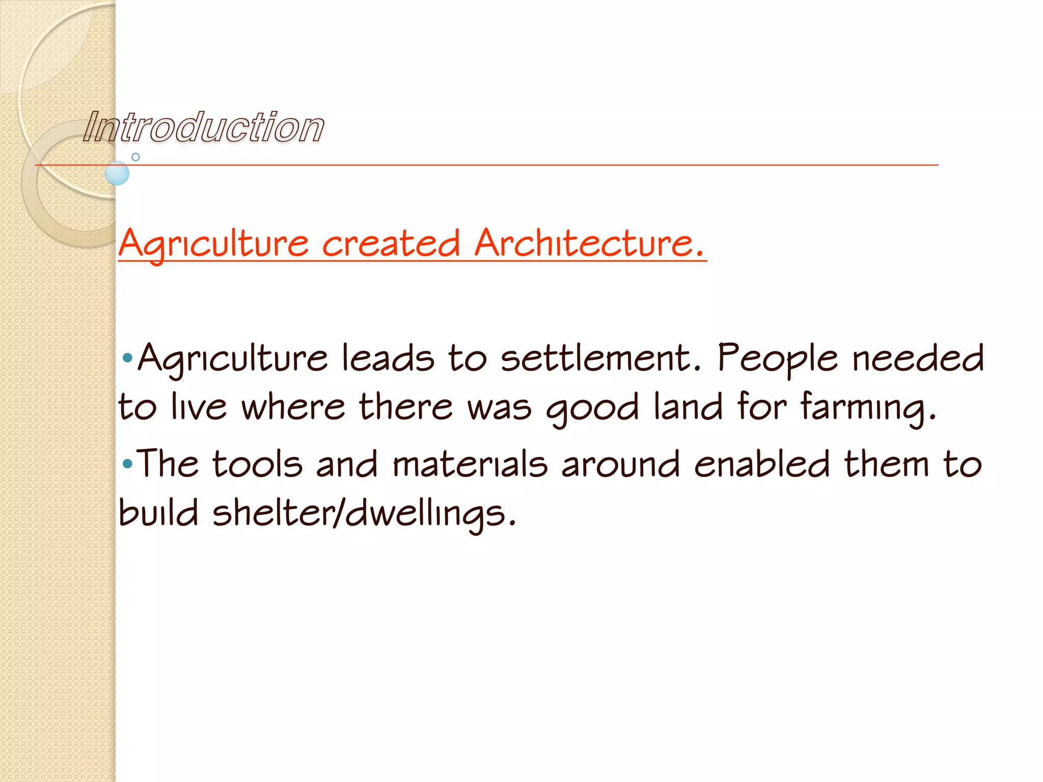 Introduction
Agriculture created Architecture.
•Agriculture leads to settlement. People needed
to live where there was good land for farming.
•The tools and materials around enabled them to
build shelter/dwellings.
 