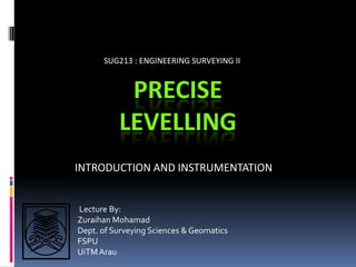 SUG213 : ENGINEERING SURVEYING II


           PRECISE
          LEVELLING
INTRODUCTION AND INSTRUMENTATION


Lecture By:
Zuraihan Mohamad
Dept. of Surveying Sciences & Geomatics
FSPU
UiTM Arau
 