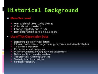  Mean Sea Level
     Average level taken up by the sea
     Coincide with the Geoid
     Change regularly due to tide
     Best observation period is 18.6 years
 Use of Tide Observation Data
     Determine precise vertical datum
     Information for research in geodesy, geodynamic and scientific studies
     Tide & flood prediction
     Port activities and navigation
     Marine boundaries, hydrography and aquaculture
     Delivery of fixed record of sea level
     To obtain tidal harmonic constant
     To study tidal characteristics
     For tidal prediction.
 