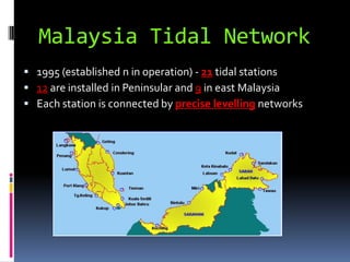 Malaysia Tidal Network
 1995 (established n in operation) - 21 tidal stations
 12 are installed in Peninsular and 9 in east Malaysia
 Each station is connected by precise levelling networks
 