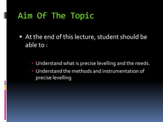 Aim Of The Topic

 At the end of this lecture, student should be
  able to :

     Understand what is precise levelling and the needs.
     Understand the methods and instrumentation of
      precise levelling
 