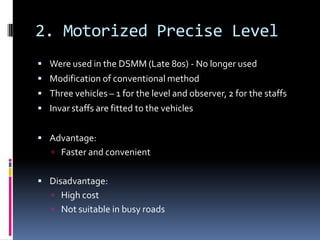 2. Motorized Precise Level
 Were used in the DSMM (Late 80s) - No longer used
 Modification of conventional method
 Three vehicles – 1 for the level and observer, 2 for the staffs
 Invar staffs are fitted to the vehicles


 Advantage:
    Faster and convenient


 Disadvantage:
    High cost
    Not suitable in busy roads
 
