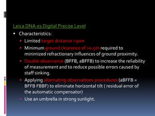 Leica DNA 03 Digital Precise Level
 Characteristics:
    Limited target distance <30m
    Minimum ground clearance of >0.5m required to
     minimized refractionary influences of ground proximity.
    Double observance (BFFB, aBFFB) to increase the reliability
     of measurement and to reduce possible errors caused by
     staff sinking.
    Applying alternating observations procedures (aBFFB =
     BFFB FBBF) to eliminate horizontal tilt ( residual error of
     the automatic compensator)
    Use an umbrella in strong sunlight.
 
