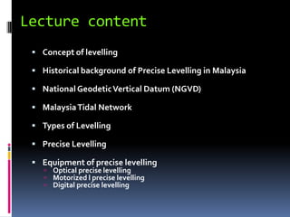 Lecture content
  Concept of levelling

  Historical background of Precise Levelling in Malaysia

  National Geodetic Vertical Datum (NGVD)

  Malaysia Tidal Network

  Types of Levelling

  Precise Levelling

  Equipment of precise levelling
     Optical precise levelling
     Motorized l precise levelling
     Digital precise levelling
 