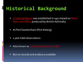  1st vertical datum was established in 1912 based on Mean
  Sea Level (MSL) produced by British Admiralty.

 At Port Swettenham (Port Kelang)


 1 year tidal observations


 Also known as Land Survey Datum (LSD)


 But no records and evidence available
 