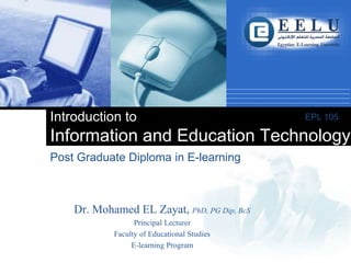 Company
LOGO
Post Graduate Diploma in E-learning
Introduction to
Information and Education Technology
EPL 105
Dr. Mohamed EL Zayat, PhD, PG Dip, BcS
Principal Lecturer
Faculty of Educational Studies
E-learning Program
 