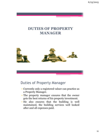 6/23/2015
11
DUTIES OF PROPERTY
MANAGER
Duties of Property Manager
• Currently only a registered valuer can practice as
a Property Manager.
• The property manager ensures that the owner
gets the best returns of his property investment.
• He also ensures that the building is well
maintained, the building services well looked
after and all expenses paid.
 