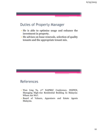 6/23/2015
12
Duties of Property Manager
• He is able to optimise usage and enhance the
investment in property.
• He advises on lease renewals, selection of quality
tenants and the appropriate tenant mix.
References
• Tiun Ling Ta, 2nd NAPREC Conference, INSPEN,
Managing High-rise Residential Building In Malaysia:
Where Are We?.
• Board of Valuers, Appraisers and Estate Agents
Malaysia.
 
