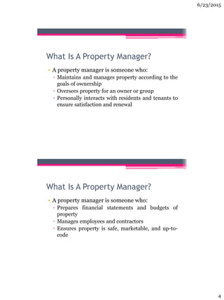 6/23/2015
4
What Is A Property Manager?
• A property manager is someone who:
▫ Maintains and manages property according to the
goals of ownership
▫ Oversees property for an owner or group
▫ Personally interacts with residents and tenants to
ensure satisfaction and renewal
What Is A Property Manager?
• A property manager is someone who:
▫ Prepares financial statements and budgets of
property
▫ Manages employees and contractors
▫ Ensures property is safe, marketable, and up-to-
code
 