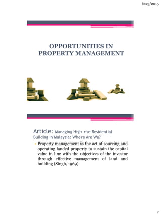 6/23/2015
7
OPPORTUNITIES IN
PROPERTY MANAGEMENT
Article: Managing High-rise Residential
Building In Malaysia: Where Are We?
• Property management is the act of sourcing and
operating landed property to sustain the capital
value in line with the objectives of the investor
through effective management of land and
building (Singh, 1969).
 