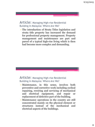 6/23/2015
8
Article: Managing High-rise Residential
Building In Malaysia: Where Are We?
• The introduction of Strata Titles legislation and
strata title property has increased the demand
for professional property management. Property
management and maintenance are part and
parcel of a typical high-rise living which is then
had become more complex and demanding.
Article: Managing High-rise Residential
Building In Malaysia: Where Are We?
• Maintenance, in this sense, involves both
preventive and corrective work including cyclical
repairing, rewiring and servicing of mechanical
and electrical equipment, and repair or
replacement of defective part of the building.
• Maintenance operations in the country are still
concentrated mainly on the physical element or
structures instead of the mechanical and
electrical aspects of the buildings.
 