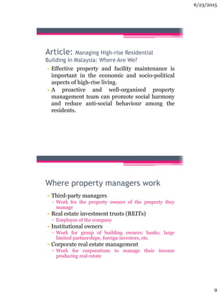 6/23/2015
9
Article: Managing High-rise Residential
Building In Malaysia: Where Are We?
• Effective property and facility maintenance is
important in the economic and socio-political
aspects of high-rise living.
• A proactive and well-organised property
management team can promote social harmony
and reduce anti-social behaviour among the
residents.
Where property managers work
• Third-party managers
▫ Work for the property owners of the property they
manage
• Real estate investment trusts (REITs)
▫ Employee of the company
• Institutional owners
▫ Work for group of building owners: banks, large
limited partnerships, foreign investors, etc.
• Corporate real estate management
▫ Work for corporations to manage their income
producing real estate
 