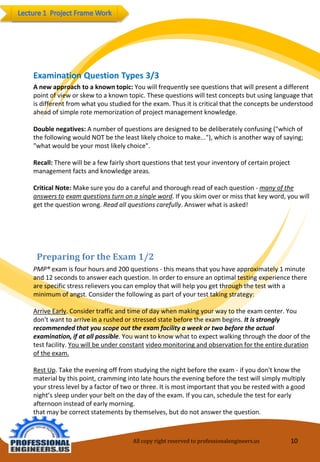 All copy right reserved to professionalengineers.us 10 
Preparing for the Exam 1/2 
PMP® exam is four hours and 200 questions -this means that you have approximately 1 minute and 12seconds to answer each question. In order to ensure an optimal testing experience there are specific stress relievers you can employ that will help you get through the test with a minimum of angst. Consider the following as part of your test taking strategy: 
Arrive Early. Consider traffic and time of day when making your way to the exam center. You don't want to arrive in a rushed or stressed state before the exam begins. It is strongly recommended thatyou scope out the exam facility a week or two before the actual examination, if at all possible. Youwant to know what to expect walking through the door of the test facility. You will be under constantvideo monitoring and observation for the entire duration of the exam. 
Rest Up. Take the evening off from studying the night before the exam -if you don't know the material by this point, cramming into late hours the evening before the test will simply multiply your stress level by a factor of two or three. It is most important that you be rested with a good night’s sleep under your belt on the day of the exam. If you can, schedule the test for early afternoon instead of early morning. 
that may be correctstatements by themselves, but do not answer the question. 
Examination Question Types 3/3 
A new approach to a known topic: You will frequently see questions that will present a differentpoint of view or skew to a known topic. These questions will test concepts but using language that is different from what you studied for the exam. Thus it is critical that the concepts be understood ahead of simple rote memorization of project management knowledge. 
Double negatives: A number of questions are designed to be deliberately confusing ("which ofthe following would NOT be the least likely choice to make..."), which is another way of saying; "what would be your most likely choice". 
Recall: There will be a few fairly short questions that test your inventory of certain projectmanagement facts and knowledge areas. 
Critical Note: Make sure you do a careful and thorough read of each question -many of the answers toexam questions turn on a single word. If you skim over or miss that key word, you will get the questionwrong. Read all questions carefully. Answer what is asked!  