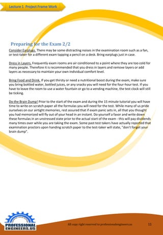 All copy right reserved to professionalengineers.us 11 
Preparing for the Exam 2/2 
Consider Earplugs.There may be some distracting noises in the examination room such as a fan, or test-taker for a different exam tapping a pencil on a desk. Bring earplugs just in case. 
Dress in Layers.Frequently exam rooms are air conditioned to a point where they are too cold for many people. Therefore it is recommended that you dress in layers and remove layers or add layers as necessary to maintain your own individual comfort level. 
Bring Food and Drink.If you get thirsty or need a nutritional boost during the exam, make sure you bring bottled water, bottled juices, or any snacks you will need for the four-hour test. If you have to leave the room to use a water fountain or go to a vending machine, the test clock will still be ticking. 
Do the Brain Dump!Prior to the start of the exam and during the 15 minute tutorial you will have time to write on scratch paper all the formulas you will need for the test. While many of us pride ourselves on our airtight memories, rest assured that if exam panic sets in, all that you thought you had memorized will fly out of your head in an instant. Do yourself a favor and write down these formulas in an unstressed state prior to the actual start of the exam -this will pay dividends many times over while you are taking the exam. Some past test takers have actually reported that examination proctors upon handing scratch paper to the test-taker will state, "don't forget your brain dump".  
