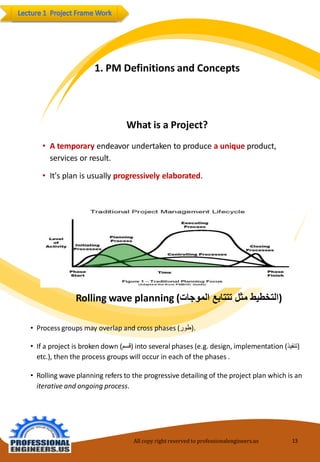 1.PM Definitionsand Concepts 
Whatis aProject? 
•Atemporaryendeavorundertakentoproduceauniqueproduct, servicesor result. 
•It'splanis usuallyprogressivelyelaborated. 
All copy right reserved to professionalengineers.us 13 
Rollingwave planning(التخطيط مثل تتتابع الموجات ) 
•Processgroupsmayoverlapand cross phases(طور ). 
•Ifaproject is brokendown(قسم )into severalphases (e.g. design,implementation(تنفيذ ) etc.), then the processgroups will occur ineach ofthe phases. 
•Rollingwaveplanning refersto the progressivedetailingof theproject planwhich is aniterativeandongoingprocess.  