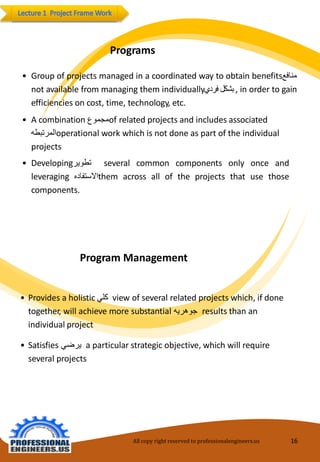 All copy right reserved to professionalengineers.us 16 
Programs 
•Groupofprojectsmanagedinacoordinatedwaytoobtainbenefitsمنافع 
notavailablefrommanagingthemindividually بشكل فردي ,inordertogainefficienciesoncost,time,technology,etc. 
•Acombination مجموع ofrelatedprojects andincludes associated المرتبطه operational workwhichis not doneaspartoftheindividual projects 
•Developingتطوير severalcommoncomponentsonlyonceandleveraging الاستفاده themacrossalloftheprojectsthatusethosecomponents. 
ProgramManagement 
•Providesaholistic كلي view ofseveral relatedprojects which, ifdonetogether,willachievemoresubstantial جوهريه resultsthananindividualproject 
•Satisfies يرضي aparticularstrategicobjective, which willrequireseveralprojects  