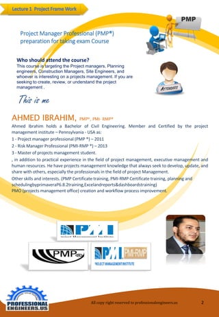 Thisisme 
Project Manager Professional (PMP®) preparation for taking exam Course 
Who should attend the course? 
This course is targeting the Project managers, Planning engineers, Construction Managers, Site Engineers, and whoever is interesting on a projects management. If you are seeking to create, review, or understand the project management . 
All copy right reserved to professionalengineers.us 2 
AHMEDIBRAHIM,PMP®,PMI-RMP® 
AhmedIbrahimholdsaBachelorofCivilEngineering.MemberandCertifiedbytheprojectmanagementinstitute–Pennsylvania-USAas: 
1-Projectmanagerprofessional(PMP®)–2011 
2-RiskManagerProfessional(PMI-RMP®)–2013 
3-Masterofprojectsmanagementstudent. 
,inadditiontopracticalexperienceinthefieldofprojectmanagement,executivemanagementandhumanresources.Hehaveprojectsmanagementknowledgethatalwaysseektodevelop,update,andsharewithothers,especiallytheprofessionalsinthefieldofprojectManagement. 
Other skills and interests. (PMP Certificate training, PMI-RMP Certificate training, planning and schedulingbyprimaveraP6.8.2training,Excelandreports&dashboardstraining) PMO (projects management office) creation and workflow process improvement.  