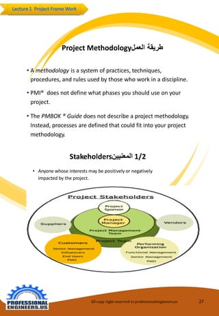 All copy right reserved to professionalengineers.us 27 
Stakeholdersالمعنيين 1/2 
•Anyonewhoseinterestsmaybepositivelyornegativelyimpactedbytheproject. 
ProjectMethodologyطريقة العمل 
•Amethodologyisasystem of practices, techniques, 
procedures,andrules usedbythosewhoworkin adiscipline. 
•PMI® does not definewhat phases youshoulduseonyourproject. 
•The PMBOK ®Guide does not describeaprojectmethodology. Instead,processes aredefinedthat couldfit into yourprojectmethodology.  