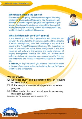 Who should attend the course? 
This course is targeting the Project managers, Planning engineers, Construction Managers, Site Engineers, and whoever is interesting on a projects management. If you are seeking to create, review, or understand the project management plan including project objectives plans, you are kindly invited to attend this course. 
What is different in our PMP® course? 
In this course you will find a permanent and distinctive link between the projects in the Arab environment and the principles of Project Management, rules and knowledge in the book 5th issued by the Project Management Institute, U.S.. In addition to stand on the important points, which always come in the PMP exams, as well as how to link temporal and spatial processes of project management without the need for memorization suffering... Joining us guarantee your success from the first try, and understand the serious and real knowledge in the PMBOK 5th 
In addition, of all points above you will take 50 questions exam at the end of our course on line to simulating the real PMP exam conditions and atmosphere 
We will provide: 
Decrease study and preparation time by focusing on examtopics 
Enhances yourpersonal studyplanandevaluateprogress 
Utilize useful tips and techniques in answering the examquestions 
Understand the PM terminology which is used by PMPs 
All copy right reserved to professionalengineers.us 3 
 