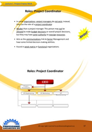 Roles:ProjectCoordinator 
•Insomeorganizations,project managersdonotexist;instead, 
theyusetheroleofaprojectcoordinator. 
•Weakerthanaprojectmanager.This personmaynotbeallowedtomakebudgetdecisionsoroverallprojectdecisions, buttheymayhave someauthoritytoreassignresources. 
•Actsasthecommunicationslink toSeniorManagement andhavesomelimiteddecision-makingabilities. 
•Foundin weakmatrixorfunctionalorganizations 
Roles:ProjectCoordinator 
All copy right reserved to professionalengineers.us 37 
 