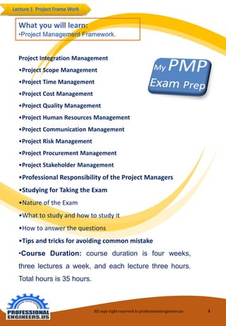 Project Integration Management 
•Project Scope Management 
•Project Time Management 
•Project Cost Management 
•Project Quality Management 
•Project Human Resources Management 
•Project Communication Management 
•Project Risk Management 
•Project Procurement Management 
•Project Stakeholder Management 
•Professional Responsibility of the Project Managers 
•Studying for Taking the Exam 
•Nature of the Exam 
•What to study and how to study it 
•How to answer the questions 
•Tips and tricks for avoiding common mistake 
•Course Duration: course duration is four weeks, three lectures a week, and each lecture three hours. Total hours is 35 hours. 
All copy right reserved to professionalengineers.us 4 
 