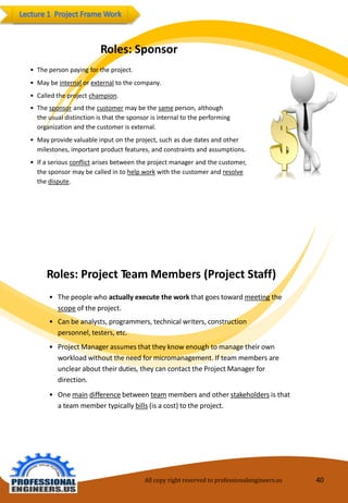 Roles:Sponsor 
•Thepersonpayingfortheproject. 
•Maybeinternalorexternaltothecompany. 
•Calledtheprojectchampion. 
•Thesponsorandthecustomermaybethesameperson,althoughthe usualdistinctionisthatthe sponsorisinternaltotheperforming organizationandthecustomerisexternal. 
•Mayprovidevaluableinputonthe project,suchas duedatesandother milestones,importantproductfeatures,andconstraintsandassumptions. 
•Ifaseriousconflictarisesbetweentheprojectmanagerandthe customer, thesponsormaybe calledintohelpworkwiththe customerandresolvethedispute. 
Roles:ProjectTeamMembers (ProjectStaff) 
•Thepeoplewhoactuallyexecutethework thatgoes towardmeetingthe 
scopeoftheproject. 
•Canbeanalysts,programmers,technicalwriters,construction personnel,testers,etc. 
•ProjectManager assumesthattheyknowenoughtomanagetheir own workloadwithouttheneedformicromanagement.Ifteam members areunclearabouttheirduties,theycancontacttheProjectManager fordirection. 
•Onemaindifferencebetween teammembersandother stakeholdersis thatateammembertypicallybills(is acost)totheproject. 
All copy right reserved to professionalengineers.us 40 
 