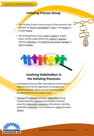 InitiatingProcessGroup 
•TheInitiatingProcessGroupconsistsoftheprocessesthatfacilitatetheformalauthorizationtostartanewprojectoraprojectphase. 
•TheInitiatingProcess Groupstartsaprojectorproject phase,andtheoutput defines the project’spurpose, identifiesobjectives,and authorizes theproject managertostarttheproject. 
InvolvingStakeholders in theInitiatingProcesses 
•Initiating processes areoftendoneexternaltotheproject’s scopeofcontrolbytheorganizationorbyprogram orportfolioprocesses, whichmayblur (hazy)theprojectboundariesfortheinitialprojectinputs. 
•Involvingthe customersandotherstakeholdersduringinitiationgenerallyimprovestheprobability ofshared ownership,deliverableacceptance,andcustomerandotherstakeholdersatisfaction.Suchacceptanceiscriticaltoproject success. 
All copy right reserved to professionalengineers.us 43 
 