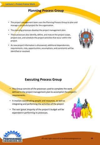 PlanningProcessGroup 
•TheprojectmanagementteamusesthePlanningProcessGroupto planandmanageasuccessfulprojectfortheorganization. 
•Theplanningprocessesdeveloptheprojectmanagementplan. 
•Theseprocessesalsoidentify,define,andmaturetheproject scope, projectcost,andscheduletheproject activitiesthatoccur withintheproject. 
•Asnew project informationisdiscovered,additionaldependencies, requirements,risks, opportunities,assumptions,andconstraints willbeidentifiedorresolved. 
ExecutingProcessGroup 
•ThisGroupconsists of the processes usedtocompletethework definedin theprojectmanagement plantoaccomplishtheproject’srequirements. 
•Itinvolves coordinatingpeopleandresources,aswell asintegratingandperformingtheactivitiesoftheproject 
•Thevast(great)majorityoftheproject’s budget willbeexpendedin performingits processes. 
All copy right reserved to professionalengineers.us 44 
 