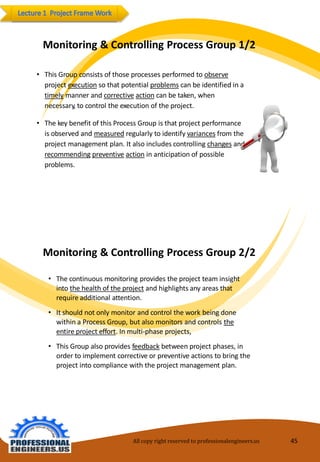 Monitoring&ControllingProcessGroup1/2 
•ThisGroupconsists of thoseprocesses performedtoobserveproject executionso that potentialproblemscanbeidentifiedinatimelymanner and correctiveactioncanbetaken,whennecessary,tocontroltheexecutionoftheproject. 
•Thekeybenefit ofthis Process Groupis that project performanceisobservedandmeasuredregularly toidentifyvariancesfromtheprojectmanagement plan. It also includescontrolling changesandrecommendingpreventiveactionin anticipationofpossible problems. 
Monitoring&ControllingProcessGroup2/2 
•Thecontinuous monitoringprovides the projectteam insight intothe healthof theprojectandhighlights anyareas that requireadditionalattention. 
•Itshouldnot onlymonitorandcontroltheworkbeingdonewithin aProcess Group,but also monitorsandcontrolstheentireproject effort. Inmulti-phaseprojects, 
•ThisGroupalso providesfeedbackbetweenprojectphases, in ordertoimplement correctiveorpreventiveactionstobringtheprojectintocompliancewiththeprojectmanagement plan. 
All copy right reserved to professionalengineers.us 45 
 