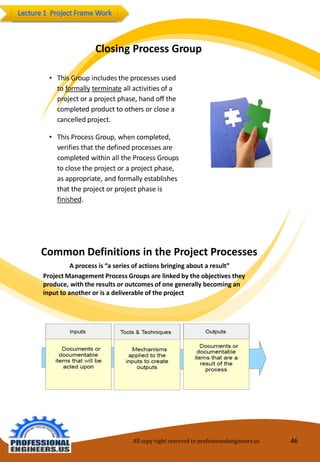 ClosingProcessGroup 
•ThisGroupincludestheprocesses usedtoformallyterminateall activitiesofaprojectoraprojectphase, handoff thecompletedproducttoothers orcloseacancelledproject. 
•ThisProcess Group,when completed, verifiesthatthedefinedprocesses arecompletedwithinalltheProcess Groups toclosetheprojectoraprojectphase, as appropriate, andformallyestablishes that theprojectorprojectphaseis finished. 
CommonDefinitionsinthe ProjectProcesses 
Aprocessis“aseriesofactionsbringingaboutaresult” 
ProjectManagementProcessGroupsarelinkedbytheobjectivestheyproduce, withtheresultsor outcomesofonegenerallybecomingan inputtoanotheror isa deliverableof theproject 
All copy right reserved to professionalengineers.us 46 
 