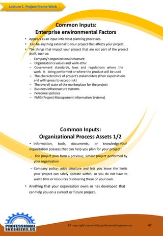 CommonInputs: EnterpriseenvironmentalFactors 
•Appearsas aninput intomostplanningprocesses. 
•Canbeanythingexternaltoyourprojectthataffectsyourproject. 
•Thethingsthatimpactyourprojectthatarenotpartoftheprojectitself, suchas: 
‒ Company's organizationalstructure 
‒ Organization's valuesandworkethic 
‒ Government standards, laws and regulations where the work is being performedor wherethe product willbeused 
‒ Thecharacteristicsofproject'sstakeholders(theirexpectationsandwillingness to acceptrisk) 
‒ The overallstateof themarketplaceforthe project 
‒ Businessinfrastructuresystems 
‒ Personnelpolicies 
‒ PMIS (ProjectManagementInformationSystems) 
CommonInputs: OrganizationalProcessAssets1/2 
•Information,tools,documents,orknowledge 
your 
organization possess that can help youplan foryour project: 
‒Theprojectplanfromaprevious,similarprojectperformedbyyourorganization 
‒Companypolicy:addsstructureandletsyouknowthelimitsyourprojectcansafelyoperatewithin,soyoudonothavetowastetimeorresourcesdiscoveringtheseonyourown. 
•Anything that your organization owns or has developed that canhelp you onacurrentorfutureproject. 
All copy right reserved to professionalengineers.us 47 
 