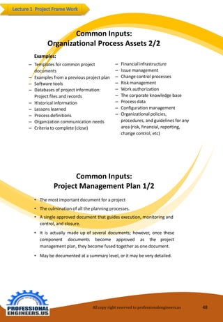 CommonInputs: OrganizationalProcessAssets2/2 
Examples: 
–Templatesforcommon project documents 
–Examplesfroma previousprojectplan 
–Softwaretools 
–Databasesof projectinformation: Projectfiles andrecords 
–Historicalinformation 
–Lessonslearned 
–Processdefinitions 
–Organizationcommunicationneeds 
–Criteriatocomplete(close) 
–Financialinfrastructure 
–Issuemanagement 
–Changecontrolprocesses 
–Riskmanagement 
–Workauthorization 
–Thecorporate knowledgebase 
–Processdata 
–Configuration management 
–Organizationalpolicies, procedures,and guidelinesfor anyarea(risk,financial, reporting, change control, etc) 
CommonInputs: ProjectManagementPlan 1/2 
•Themostimportantdocumentfor aproject 
•Theculminationofalltheplanningprocesses. 
•Asingleapproveddocumentthatguidesexecution,monitoringand control,andclosure. 
•Itisactuallymadeupofseveraldocuments;however,oncethesecomponentdocumentsbecomeapprovedastheprojectmanagementplan,theybecomefusedtogetherasonedocument. 
•Maybedocumentedat asummarylevel, or itmay beverydetailed. 
All copy right reserved to professionalengineers.us 48 
 
